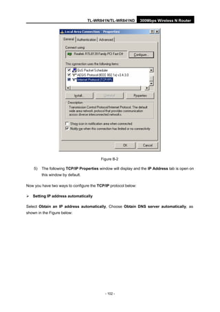 TL-WR841N/TL-WR841ND 300Mbps Wireless N Router
- 102 -
Figure B-2
5) The following TCP/IP Properties window will display and the IP Address tab is open on
this window by default.
Now you have two ways to configure the TCP/IP protocol below:
Setting IP address automatically
Select Obtain an IP address automatically, Choose Obtain DNS server automatically, as
shown in the Figure below:
 