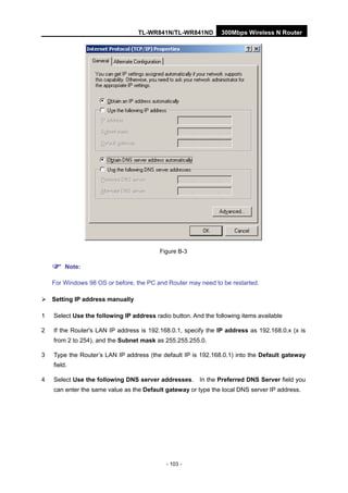 TL-WR841N/TL-WR841ND 300Mbps Wireless N Router
- 103 -
Figure B-3
Note:
For Windows 98 OS or before, the PC and Router may need to be restarted.
Setting IP address manually
1 Select Use the following IP address radio button. And the following items available
2 If the Router's LAN IP address is 192.168.0.1, specify the IP address as 192.168.0.x (x is
from 2 to 254), and the Subnet mask as 255.255.255.0.
3 Type the Router’s LAN IP address (the default IP is 192.168.0.1) into the Default gateway
field.
4 Select Use the following DNS server addresses. In the Preferred DNS Server field you
can enter the same value as the Default gateway or type the local DNS server IP address.
 