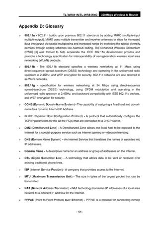 TL-WR841N/TL-WR841ND 300Mbps Wireless N Router
- 106 -
Appendix D: Glossary
802.11n - 802.11n builds upon previous 802.11 standards by adding MIMO (multiple-input
multiple-output). MIMO uses multiple transmitter and receiver antennas to allow for increased
data throughput via spatial multiplexing and increased range by exploiting the spatial diversity,
perhaps through coding schemes like Alamouti coding. The Enhanced Wireless Consortium
(EWC) [3] was formed to help accelerate the IEEE 802.11n development process and
promote a technology specification for interoperability of next-generation wireless local area
networking (WLAN) products.
802.11b - The 802.11b standard specifies a wireless networking at 11 Mbps using
direct-sequence spread-spectrum (DSSS) technology and operating in the unlicensed radio
spectrum at 2.4GHz, and WEP encryption for security. 802.11b networks are also referred to
as Wi-Fi networks.
802.11g - specification for wireless networking at 54 Mbps using direct-sequence
spread-spectrum (DSSS) technology, using OFDM modulation and operating in the
unlicensed radio spectrum at 2.4GHz, and backward compatibility with IEEE 802.11b devices,
and WEP encryption for security.
DDNS (Dynamic Domain Name System) - The capability of assigning a fixed host and domain
name to a dynamic Internet IP Address.
DHCP (Dynamic Host Configuration Protocol) - A protocol that automatically configure the
TCP/IP parameters for the all the PC(s) that are connected to a DHCP server.
DMZ (Demilitarized Zone) - A Demilitarized Zone allows one local host to be exposed to the
Internet for a special-purpose service such as Internet gaming or videoconferencing.
DNS (Domain Name System) – An Internet Service that translates the names of websites into
IP addresses.
Domain Name - A descriptive name for an address or group of addresses on the Internet.
DSL (Digital Subscriber Line) - A technology that allows data to be sent or received over
existing traditional phone lines.
ISP (Internet Service Provider) - A company that provides access to the Internet.
MTU (Maximum Transmission Unit) - The size in bytes of the largest packet that can be
transmitted.
NAT (Network Address Translation) - NAT technology translates IP addresses of a local area
network to a different IP address for the Internet.
PPPoE (Point to Point Protocol over Ethernet) - PPPoE is a protocol for connecting remote
 