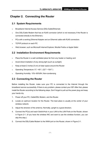 TL-WR841N/TL-WR841ND 300Mbps Wireless N Router
- 7 -
Chapter 2. Connecting the Router
2.1 System Requirements
Broadband Internet Access Service (DSL/Cable/Ethernet)
One DSL/Cable Modem that has an RJ45 connector (which is not necessary if the Router is
connected directly to the Ethernet.)
PCs with a working Ethernet Adapter and an Ethernet cable with RJ45 connectors
TCP/IP protocol on each PC
Web browser, such as Microsoft Internet Explorer, Mozilla Firefox or Apple Safari
2.2 Installation Environment Requirements
Place the Router in a well ventilated place far from any heater or heating vent
Avoid direct irradiation of any strong light (such as sunlight)
Keep at least 2 inches (5 cm) of clear space around the Router
Operating Temperature: 0 ~40 (32 ~104 )℃ ℃ ℉ ℉
Operating Humidity: 10%~90%RH, Non-condensing
2.3 Connecting the Router
Before installing the Router, make sure your PC is connected to the Internet through the
broadband service successfully. If there is any problem, please contact your ISP. After that, please
install the Router according to the following steps. Don't forget to pull out the power plug and keep
your hands dry.
1. Power off your PC, Cable/DSL Modem, and the Router.
2. Locate an optimum location for the Router. The best place is usually at the center of your
wireless network.
3. Adjust the direction of the antenna. Normally, upright is a good direction.
4. Connect the PC(s) and each Switch/Hub in your LAN to the LAN Ports on the Router, shown
in Figure 2-1. (If you have the wireless NIC and want to use the wireless function, you can
skip this step.)
5. Connect the DSL/Cable Modem to the WAN port on the Router, shown in Figure 2-1.
 
