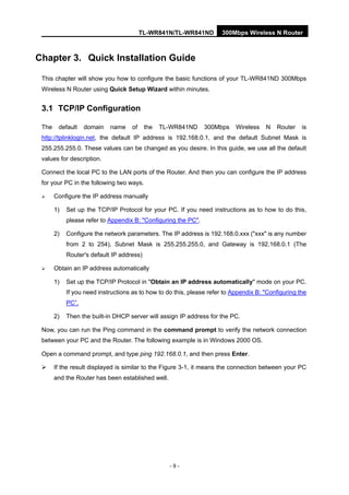 TL-WR841N/TL-WR841ND 300Mbps Wireless N Router
- 9 -
Chapter 3. Quick Installation Guide
This chapter will show you how to configure the basic functions of your TL-WR841ND 300Mbps
Wireless N Router using Quick Setup Wizard within minutes.
3.1 TCP/IP Configuration
The default domain name of the TL-WR841ND 300Mbps Wireless N Router is
http://tplinklogin.net, the default IP address is 192.168.0.1, and the default Subnet Mask is
255.255.255.0. These values can be changed as you desire. In this guide, we use all the default
values for description.
Connect the local PC to the LAN ports of the Router. And then you can configure the IP address
for your PC in the following two ways.
Configure the IP address manually
1) Set up the TCP/IP Protocol for your PC. If you need instructions as to how to do this,
please refer to Appendix B: "Configuring the PC".
2) Configure the network parameters. The IP address is 192.168.0.xxx ("xxx" is any number
from 2 to 254), Subnet Mask is 255.255.255.0, and Gateway is 192.168.0.1 (The
Router's default IP address)
Obtain an IP address automatically
1) Set up the TCP/IP Protocol in "Obtain an IP address automatically" mode on your PC.
If you need instructions as to how to do this, please refer to Appendix B: "Configuring the
PC”.
2) Then the built-in DHCP server will assign IP address for the PC.
Now, you can run the Ping command in the command prompt to verify the network connection
between your PC and the Router. The following example is in Windows 2000 OS.
Open a command prompt, and type ping 192.168.0.1, and then press Enter.
If the result displayed is similar to the Figure 3-1, it means the connection between your PC
and the Router has been established well.
 