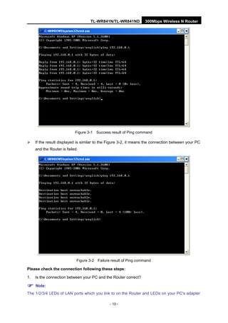 TL-WR841N/TL-WR841ND 300Mbps Wireless N Router
- 10 -
Figure 3-1 Success result of Ping command
If the result displayed is similar to the Figure 3-2, it means the connection between your PC
and the Router is failed.
Figure 3-2 Failure result of Ping command
Please check the connection following these steps:
1. Is the connection between your PC and the Router correct?
Note:
The 1/2/3/4 LEDs of LAN ports which you link to on the Router and LEDs on your PC's adapter
 