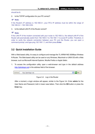 TL-WR841N/TL-WR841ND 300Mbps Wireless N Router
- 11 -
should be lit.
2. Is the TCP/IP configuration for your PC correct?
Note:
If the Router's IP address is 192.168.0.1, your PC's IP address must be within the range of
192.168.0.2 ~ 192.168.0.254.
3. Is the default LAN IP of the Router correct?
Note:
If the LAN IP of the modem connected with your router is 192.168.0.x, the default LAN IP of the
Router will automatically switch from 192.168.0.1 to 192.168.1.1 to avoid IP conflict. Therefore, in
order to verify the network connection between your PC and the Router, you can open a
command prompt, and type ping 192.168.1.1, and then press Enter.
3.2 Quick Installation Guide
With a Web-based utility, it is easy to configure and manage the TL-WR841ND 300Mbps Wireless
N Router. The Web-based utility can be used on any Windows, Macintosh or UNIX OS with a Web
browser, such as Microsoft Internet Explorer, Mozilla Firefox or Apple Safari.
1. To access the configuration utility, open a web-browser and type in the default address
http://tplinklogin.net in the address field of the browser.
Figure 3-3 Log in the Router
After a moment, a login window will appear, similar to the Figure 3-4. Enter admin for the
User Name and Password, both in lower case letters. Then click the OK button or press the
Enter key.
 