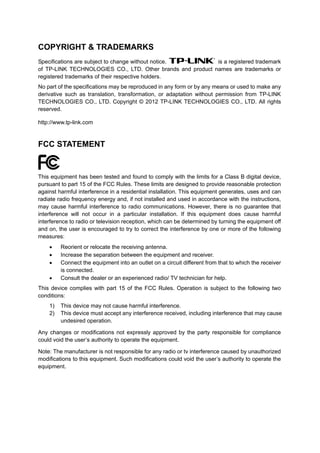 COPYRIGHT & TRADEMARKS
Specifications are subject to change without notice. is a registered trademark
of TP-LINK TECHNOLOGIES CO., LTD. Other brands and product names are trademarks or
registered trademarks of their respective holders.
No part of the specifications may be reproduced in any form or by any means or used to make any
derivative such as translation, transformation, or adaptation without permission from TP-LINK
TECHNOLOGIES CO., LTD. Copyright © 2012 TP-LINK TECHNOLOGIES CO., LTD. All rights
reserved.
http://www.tp-link.com
FCC STATEMENT
This equipment has been tested and found to comply with the limits for a Class B digital device,
pursuant to part 15 of the FCC Rules. These limits are designed to provide reasonable protection
against harmful interference in a residential installation. This equipment generates, uses and can
radiate radio frequency energy and, if not installed and used in accordance with the instructions,
may cause harmful interference to radio communications. However, there is no guarantee that
interference will not occur in a particular installation. If this equipment does cause harmful
interference to radio or television reception, which can be determined by turning the equipment off
and on, the user is encouraged to try to correct the interference by one or more of the following
measures:
• Reorient or relocate the receiving antenna.
• Increase the separation between the equipment and receiver.
• Connect the equipment into an outlet on a circuit different from that to which the receiver
is connected.
• Consult the dealer or an experienced radio/ TV technician for help.
This device complies with part 15 of the FCC Rules. Operation is subject to the following two
conditions:
1) This device may not cause harmful interference.
2) This device must accept any interference received, including interference that may cause
undesired operation.
Any changes or modifications not expressly approved by the party responsible for compliance
could void the user’s authority to operate the equipment.
Note: The manufacturer is not responsible for any radio or tv interference caused by unauthorized
modifications to this equipment. Such modifications could void the user’s authority to operate the
equipment.
 