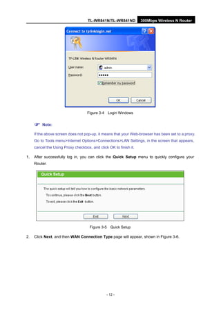 TL-WR841N/TL-WR841ND 300Mbps Wireless N Router
- 12 -
Figure 3-4 Login Windows
Note:
If the above screen does not pop-up, it means that your Web-browser has been set to a proxy.
Go to Tools menu>Internet Options>Connections>LAN Settings, in the screen that appears,
cancel the Using Proxy checkbox, and click OK to finish it.
1. After successfully log in, you can click the Quick Setup menu to quickly configure your
Router.
Figure 3-5 Quick Setup
2. Click Next, and then WAN Connection Type page will appear, shown in Figure 3-6.
 