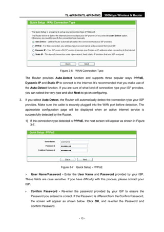 TL-WR841N/TL-WR841ND 300Mbps Wireless N Router
- 13 -
Figure 3-6 WAN Connection Type
The Router provides Auto-Detect function and supports three popular ways PPPoE,
Dynamic IP and Static IP to connect to the Internet. It’s recommended that you make use of
the Auto-Detect function. If you are sure of what kind of connection type your ISP provides,
you can select the very type and click Next to go on configuring.
3. If you select Auto-Detect, the Router will automatically detect the connection type your ISP
provides. Make sure the cable is securely plugged into the WAN port before detection. The
appropriate configuration page will be displayed when an active Internet service is
successfully detected by the Router.
1) If the connection type detected is PPPoE, the next screen will appear as shown in Figure
3-7.
Figure 3-7 Quick Setup - PPPoE
User Name/Password - Enter the User Name and Password provided by your ISP.
These fields are case sensitive. If you have difficulty with this process, please contact your
ISP.
Confirm Password - Re-enter the password provided by your ISP to ensure the
Password you entered is correct. If the Password is different from the Confirm Password,
the screen will appear as shown below. Click OK, and re-enter the Password and
Confirm Password.
 