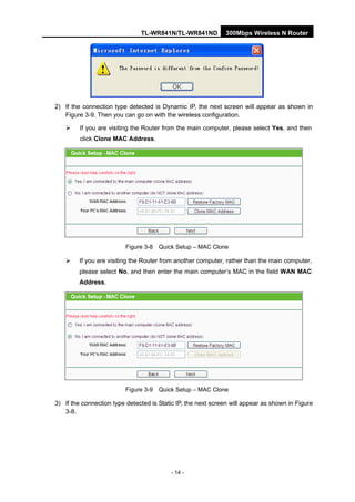 TL-WR841N/TL-WR841ND 300Mbps Wireless N Router
- 14 -
2) If the connection type detected is Dynamic IP, the next screen will appear as shown in
Figure 3-9. Then you can go on with the wireless configuration.
If you are visiting the Router from the main computer, please select Yes, and then
click Clone MAC Address.
Figure 3-8 Quick Setup – MAC Clone
If you are visiting the Router from another computer, rather than the main computer,
please select No, and then enter the main computer’s MAC in the field WAN MAC
Address.
Figure 3-9 Quick Setup – MAC Clone
3) If the connection type detected is Static IP, the next screen will appear as shown in Figure
3-8.
 