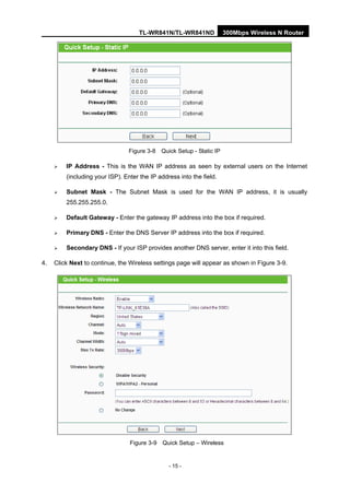 TL-WR841N/TL-WR841ND 300Mbps Wireless N Router
- 15 -
Figure 3-8 Quick Setup - Static IP
IP Address - This is the WAN IP address as seen by external users on the Internet
(including your ISP). Enter the IP address into the field.
Subnet Mask - The Subnet Mask is used for the WAN IP address, it is usually
255.255.255.0.
Default Gateway - Enter the gateway IP address into the box if required.
Primary DNS - Enter the DNS Server IP address into the box if required.
Secondary DNS - If your ISP provides another DNS server, enter it into this field.
4. Click Next to continue, the Wireless settings page will appear as shown in Figure 3-9.
Figure 3-9 Quick Setup – Wireless
 