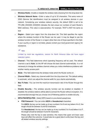 TL-WR841N/TL-WR841ND 300Mbps Wireless N Router
- 16 -
Wireless Radio - Enable or disable the wireless radio choosing from the drop-down list.
Wireless Network Name - Enter a value of up to 32 characters. The same name of
SSID (Service Set Identification) must be assigned to all wireless devices in your
network. Considering your wireless network security, the default SSID is set to be
TP-LINK_XXXXXX (XXXXXX indicates the last unique six numbers of each Router’s
MAC address). This value is case-sensitive. For example, TEST is NOT the same as
test.
Region - Select your region from the drop-down list. This field specifies the region
where the wireless function of the Router can be used. It may be illegal to use the
wireless function of the Router in a region other than one of those specified in this field.
If your country or region is not listed, please contact your local government agency for
assistance.
Note:
Limited by local law regulations, version for North America does not have region
selection option.
Channel - This field determines which operating frequency will be used. The default
channel is set to Auto, so the AP will choose the best channel automatically. It is not
necessary to change the wireless channel unless you notice interference problems with
another nearby access point.
Mode - This field determines the wireless mode which the Router works on.
Channel Width - Select any channel width from the drop-down list. The default setting
is automatic, which can adjust the channel width for your clients automatically.
Max Tx Rate - You can limit the maximum transmission rate of the Router through this
field.
Disable Security - The wireless security function can be enabled or disabled. If
disabled, the wireless stations will be able to connect the Router without encryption. It is
recommended strongly that you choose one of following options to enable security.
WPA-PSK/WPA2-PSK - Select WPA based on pre-shared passphrase.
PSK Password - You can enter ASCII or Hexadecimal characters.
For ASCII, the key can be made up of any numbers 0 to 9 and any letters A to Z, the
length should be between 8 and 63 characters.
For Hexadecimal, the key can be made up of any numbers 0 to 9 and letters A to F,
the length should be between 8 and 64 characters.
Please also note the key is case sensitive, this means that upper and lower case
keys will affect the outcome. It would also be a good idea to write down the key and
all related wireless security settings.
 