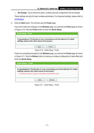 TL-WR841N/TL-WR841ND 300Mbps Wireless N Router
- 17 -
No Change - If you chose this option, wireless security configuration will not change!
These settings are only for basic wireless parameters. For advanced settings, please refer to
4.6 Wireless.
5. Click the Next button. You will then see the Finish page.
If you don’t make any changes on the Wireless page, you will see the Finish page as shown
in Figure 3-10. Click the Finish button to finish the Quick Setup.
Figure 3-10 Quick Setup - Finish
If there are something changed on the Wireless page, you will see the Finish page as shown
in Figure 3-11. Click the Reboot button to make your wireless configuration to take effect and
finish the Quick Setup.
Figure 3-11 Quick Setup – Finish
 