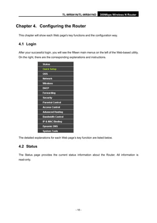 TL-WR841N/TL-WR841ND 300Mbps Wireless N Router
- 18 -
Chapter 4. Configuring the Router
This chapter will show each Web page's key functions and the configuration way.
4.1 Login
After your successful login, you will see the fifteen main menus on the left of the Web-based utility.
On the right, there are the corresponding explanations and instructions.
The detailed explanations for each Web page’s key function are listed below.
4.2 Status
The Status page provides the current status information about the Router. All information is
read-only.
 