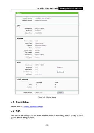 TL-WR841N/TL-WR841ND 300Mbps Wireless N Router
- 19 -
Figure 4-1 Router Status
4.3 Quick Setup
Please refer to 3.2 Quick Installation Guide.
4.4 QSS
This section will guide you to add a new wireless device to an existing network quickly by QSS
(Quick Secure Setup) function.
 