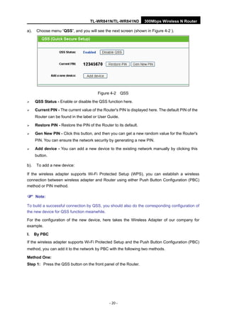 TL-WR841N/TL-WR841ND 300Mbps Wireless N Router
- 20 -
a). Choose menu “QSS”, and you will see the next screen (shown in Figure 4-2 ).
Figure 4-2 QSS
QSS Status - Enable or disable the QSS function here.
Current PIN - The current value of the Router's PIN is displayed here. The default PIN of the
Router can be found in the label or User Guide.
Restore PIN - Restore the PIN of the Router to its default.
Gen New PIN - Click this button, and then you can get a new random value for the Router's
PIN. You can ensure the network security by generating a new PIN.
Add device - You can add a new device to the existing network manually by clicking this
button.
b). To add a new device:
If the wireless adapter supports Wi-Fi Protected Setup (WPS), you can establish a wireless
connection between wireless adapter and Router using either Push Button Configuration (PBC)
method or PIN method.
Note:
To build a successful connection by QSS, you should also do the corresponding configuration of
the new device for QSS function meanwhile.
For the configuration of the new device, here takes the Wireless Adapter of our company for
example.
I. By PBC
If the wireless adapter supports Wi-Fi Protected Setup and the Push Button Configuration (PBC)
method, you can add it to the network by PBC with the following two methods.
Method One:
Step 1: Press the QSS button on the front panel of the Router.
 