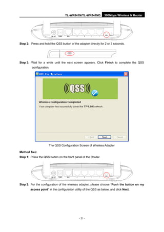TL-WR841N/TL-WR841ND 300Mbps Wireless N Router
- 21 -
Step 2: Press and hold the QSS button of the adapter directly for 2 or 3 seconds.
Step 3: Wait for a while until the next screen appears. Click Finish to complete the QSS
configuration.
The QSS Configuration Screen of Wireless Adapter
Method Two:
Step 1: Press the QSS button on the front panel of the Router.
Step 2: For the configuration of the wireless adapter, please choose “Push the button on my
access point” in the configuration utility of the QSS as below, and click Next.
 