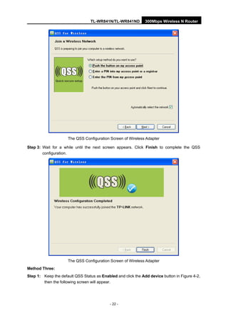 TL-WR841N/TL-WR841ND 300Mbps Wireless N Router
- 22 -
The QSS Configuration Screen of Wireless Adapter
Step 3: Wait for a while until the next screen appears. Click Finish to complete the QSS
configuration.
The QSS Configuration Screen of Wireless Adapter
Method Three:
Step 1: Keep the default QSS Status as Enabled and click the Add device button in Figure 4-2,
then the following screen will appear.
 