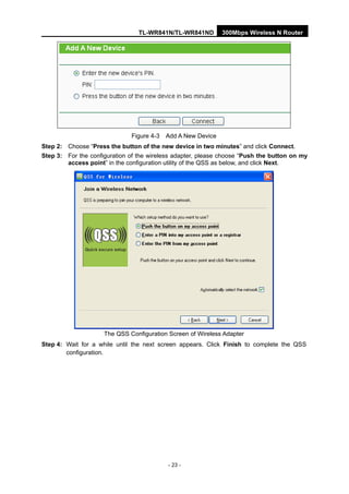 TL-WR841N/TL-WR841ND 300Mbps Wireless N Router
- 23 -
Figure 4-3 Add A New Device
Step 2: Choose “Press the button of the new device in two minutes” and click Connect.
Step 3: For the configuration of the wireless adapter, please choose “Push the button on my
access point” in the configuration utility of the QSS as below, and click Next.
The QSS Configuration Screen of Wireless Adapter
Step 4: Wait for a while until the next screen appears. Click Finish to complete the QSS
configuration.
 
