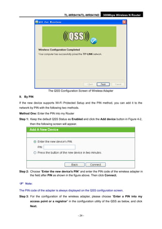 TL-WR841N/TL-WR841ND 300Mbps Wireless N Router
- 24 -
The QSS Configuration Screen of Wireless Adapter
II. By PIN
If the new device supports Wi-Fi Protected Setup and the PIN method, you can add it to the
network by PIN with the following two methods.
Method One: Enter the PIN into my Router
Step 1: Keep the default QSS Status as Enabled and click the Add device button in Figure 4-2,
then the following screen will appear.
Step 2: Choose “Enter the new device's PIN” and enter the PIN code of the wireless adapter in
the field after PIN as shown in the figure above. Then click Connect.
Note:
The PIN code of the adapter is always displayed on the QSS configuration screen.
Step 3: For the configuration of the wireless adapter, please choose “Enter a PIN into my
access point or a registrar” in the configuration utility of the QSS as below, and click
Next.
 