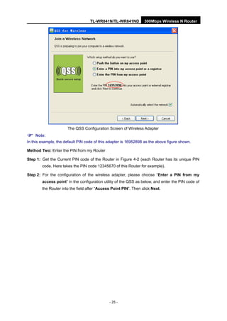 TL-WR841N/TL-WR841ND 300Mbps Wireless N Router
- 25 -
The QSS Configuration Screen of Wireless Adapter
Note:
In this example, the default PIN code of this adapter is 16952898 as the above figure shown.
Method Two: Enter the PIN from my Router
Step 1: Get the Current PIN code of the Router in Figure 4-2 (each Router has its unique PIN
code. Here takes the PIN code 12345670 of this Router for example).
Step 2: For the configuration of the wireless adapter, please choose “Enter a PIN from my
access point” in the configuration utility of the QSS as below, and enter the PIN code of
the Router into the field after “Access Point PIN”. Then click Next.
 