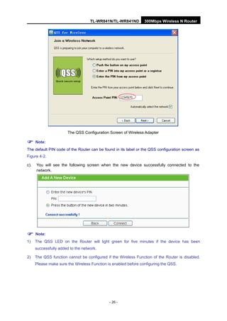 TL-WR841N/TL-WR841ND 300Mbps Wireless N Router
- 26 -
The QSS Configuration Screen of Wireless Adapter
Note:
The default PIN code of the Router can be found in its label or the QSS configuration screen as
Figure 4-2.
c). You will see the following screen when the new device successfully connected to the
network.
Note:
1) The QSS LED on the Router will light green for five minutes if the device has been
successfully added to the network.
2) The QSS function cannot be configured if the Wireless Function of the Router is disabled.
Please make sure the Wireless Function is enabled before configuring the QSS.
 