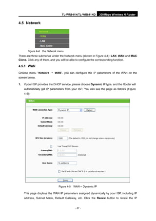 TL-WR841N/TL-WR841ND 300Mbps Wireless N Router
- 27 -
4.5 Network
Figure 4-4 the Network menu
There are three submenus under the Network menu (shown in Figure 4-4): LAN, WAN and MAC
Clone. Click any of them, and you will be able to configure the corresponding function.
4.5.1 WAN
Choose menu “Network → WAN”, you can configure the IP parameters of the WAN on the
screen below.
1. If your ISP provides the DHCP service, please choose Dynamic IP type, and the Router will
automatically get IP parameters from your ISP. You can see the page as follows (Figure
4-5):
Figure 4-5 WAN – Dynamic IP
This page displays the WAN IP parameters assigned dynamically by your ISP, including IP
address, Subnet Mask, Default Gateway, etc. Click the Renew button to renew the IP
 