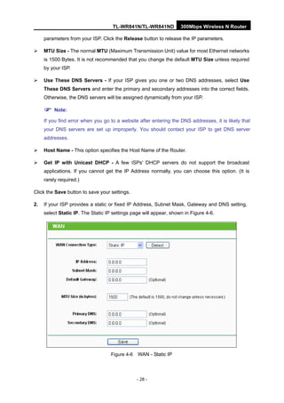 TL-WR841N/TL-WR841ND 300Mbps Wireless N Router
- 28 -
parameters from your ISP. Click the Release button to release the IP parameters.
MTU Size - The normal MTU (Maximum Transmission Unit) value for most Ethernet networks
is 1500 Bytes. It is not recommended that you change the default MTU Size unless required
by your ISP.
Use These DNS Servers - If your ISP gives you one or two DNS addresses, select Use
These DNS Servers and enter the primary and secondary addresses into the correct fields.
Otherwise, the DNS servers will be assigned dynamically from your ISP.
Note:
If you find error when you go to a website after entering the DNS addresses, it is likely that
your DNS servers are set up improperly. You should contact your ISP to get DNS server
addresses.
Host Name - This option specifies the Host Name of the Router.
Get IP with Unicast DHCP - A few ISPs' DHCP servers do not support the broadcast
applications. If you cannot get the IP Address normally, you can choose this option. (It is
rarely required.)
Click the Save button to save your settings.
2. If your ISP provides a static or fixed IP Address, Subnet Mask, Gateway and DNS setting,
select Static IP. The Static IP settings page will appear, shown in Figure 4-6.
Figure 4-6 WAN - Static IP
 