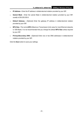 TL-WR841N/TL-WR841ND 300Mbps Wireless N Router
- 29 -
IP Address - Enter the IP address in dotted-decimal notation provided by your ISP.
Subnet Mask - Enter the subnet Mask in dotted-decimal notation provided by your ISP,
usually is 255.255.255.0.
Default Gateway - (Optional) Enter the gateway IP address in dotted-decimal notation
provided by your ISP.
MTU Size - The normal MTU (Maximum Transmission Unit) value for most Ethernet networks
is 1500 Bytes. It is not recommended that you change the default MTU Size unless required
by your ISP.
Primary/Secondary DNS - (Optional) Enter one or two DNS addresses in dotted-decimal
notation provided by your ISP.
Click the Save button to save your settings.
 