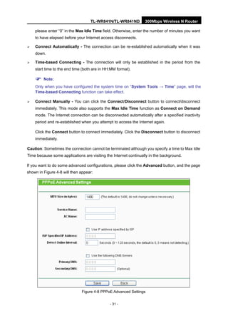 TL-WR841N/TL-WR841ND 300Mbps Wireless N Router
- 31 -
please enter “0” in the Max Idle Time field. Otherwise, enter the number of minutes you want
to have elapsed before your Internet access disconnects.
Connect Automatically - The connection can be re-established automatically when it was
down.
Time-based Connecting - The connection will only be established in the period from the
start time to the end time (both are in HH:MM format).
Note:
Only when you have configured the system time on “System Tools → Time” page, will the
Time-based Connecting function can take effect.
Connect Manually - You can click the Connect/Disconnect button to connect/disconnect
immediately. This mode also supports the Max Idle Time function as Connect on Demand
mode. The Internet connection can be disconnected automatically after a specified inactivity
period and re-established when you attempt to access the Internet again.
Click the Connect button to connect immediately. Click the Disconnect button to disconnect
immediately.
Caution: Sometimes the connection cannot be terminated although you specify a time to Max Idle
Time because some applications are visiting the Internet continually in the background.
If you want to do some advanced configurations, please click the Advanced button, and the page
shown in Figure 4-8 will then appear:
Figure 4-8 PPPoE Advanced Settings
 