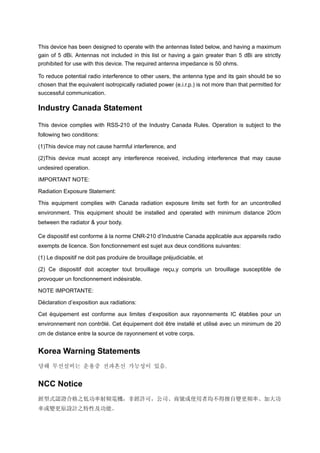 This device has been designed to operate with the antennas listed below, and having a maximum
gain of 5 dBi. Antennas not included in this list or having a gain greater than 5 dBi are strictly
prohibited for use with this device. The required antenna impedance is 50 ohms.
To reduce potential radio interference to other users, the antenna type and its gain should be so
chosen that the equivalent isotropically radiated power (e.i.r.p.) is not more than that permitted for
successful communication.
Industry Canada Statement
This device complies with RSS-210 of the Industry Canada Rules. Operation is subject to the
following two conditions:
(1)This device may not cause harmful interference, and
(2)This device must accept any interference received, including interference that may cause
undesired operation.
IMPORTANT NOTE:
Radiation Exposure Statement:
This equipment complies with Canada radiation exposure limits set forth for an uncontrolled
environment. This equipment should be installed and operated with minimum distance 20cm
between the radiator & your body.
Ce dispositif est conforme à la norme CNR-210 d’Industrie Canada applicable aux appareils radio
exempts de licence. Son fonctionnement est sujet aux deux conditions suivantes:
(1) Le dispositif ne doit pas produire de brouillage préjudiciable, et
(2) Ce dispositif doit accepter tout brouillage reçu,y compris un brouillage susceptible de
provoquer un fonctionnement indésirable.
NOTE IMPORTANTE:
Déclaration d’exposition aux radiations:
Cet équipement est conforme aux limites d’exposition aux rayonnements IC établies pour un
environnement non contrôlé. Cet équipement doit être installé et utilisé avec un minimum de 20
cm de distance entre la source de rayonnement et votre corps.
Korea Warning Statements
당해 무선설비는 운용중 전파혼신 가능성이 있음.
NCC Notice
經型式認證合格之低功率射頻電機，非經許可，公司、商號或使用者均不得擅自變更頻率、加大功
率或變更原設計之特性及功能。
 