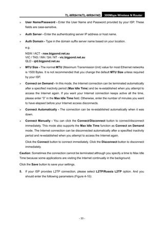 TL-WR841N/TL-WR841ND 300Mbps Wireless N Router
- 33 -
User Name/Password - Enter the User Name and Password provided by your ISP. These
fields are case-sensitive.
Auth Server - Enter the authenticating server IP address or host name.
Auth Domain - Type in the domain suffix server name based on your location.
e.g.
NSW / ACT - nsw.bigpond.net.au
VIC / TAS / WA / SA / NT - vic.bigpond.net.au
QLD - qld.bigpond.net.au
MTU Size - The normal MTU (Maximum Transmission Unit) value for most Ethernet networks
is 1500 Bytes. It is not recommended that you change the default MTU Size unless required
by your ISP.
Connect on Demand - In this mode, the Internet connection can be terminated automatically
after a specified inactivity period (Max Idle Time) and be re-established when you attempt to
access the Internet again. If you want your Internet connection keeps active all the time,
please enter “0” in the Max Idle Time field. Otherwise, enter the number of minutes you want
to have elapsed before your Internet access disconnects.
Connect Automatically - The connection can be re-established automatically when it was
down.
Connect Manually - You can click the Connect/Disconnect button to connect/disconnect
immediately. This mode also supports the Max Idle Time function as Connect on Demand
mode. The Internet connection can be disconnected automatically after a specified inactivity
period and re-established when you attempt to access the Internet again.
Click the Connect button to connect immediately. Click the Disconnect button to disconnect
immediately.
Caution: Sometimes the connection cannot be terminated although you specify a time to Max Idle
Time because some applications are visiting the Internet continually in the background.
Click the Save button to save your settings.
5. If your ISP provides L2TP connection, please select L2TP/Russia L2TP option. And you
should enter the following parameters (Figure 4-10):
 