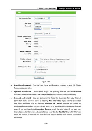 TL-WR841N/TL-WR841ND 300Mbps Wireless N Router
- 34 -
Figure 4-10
User Name/Password - Enter the User Name and Password provided by your ISP. These
fields are case-sensitive.
Dynamic IP/ Static IP - Choose either as you are given by your ISP. Click the Connect
button to connect immediately. Click the Disconnect button to disconnect immediately.
Connect on Demand - You can configure the Router to disconnect from your Internet
connection after a specified period of inactivity (Max Idle Time). If your Internet connection
has been terminated due to inactivity, Connect on Demand enables the Router to
automatically re-establish your connection as soon as you attempt to access the Internet
again. If you wish to activate Connect on Demand, check the radio button. If you want your
Internet connection to remain active at all times, enter 0 in the Max Idle Time field. Otherwise,
enter the number of minutes you want to have elapsed before your Internet connection
terminates.
 