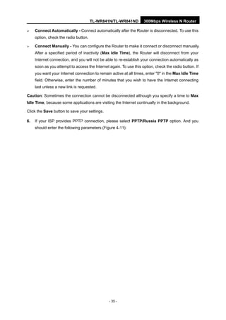 TL-WR841N/TL-WR841ND 300Mbps Wireless N Router
- 35 -
Connect Automatically - Connect automatically after the Router is disconnected. To use this
option, check the radio button.
Connect Manually - You can configure the Router to make it connect or disconnect manually.
After a specified period of inactivity (Max Idle Time), the Router will disconnect from your
Internet connection, and you will not be able to re-establish your connection automatically as
soon as you attempt to access the Internet again. To use this option, check the radio button. If
you want your Internet connection to remain active at all times, enter "0" in the Max Idle Time
field. Otherwise, enter the number of minutes that you wish to have the Internet connecting
last unless a new link is requested.
Caution: Sometimes the connection cannot be disconnected although you specify a time to Max
Idle Time, because some applications are visiting the Internet continually in the background.
Click the Save button to save your settings.
6. If your ISP provides PPTP connection, please select PPTP/Russia PPTP option. And you
should enter the following parameters (Figure 4-11):
 