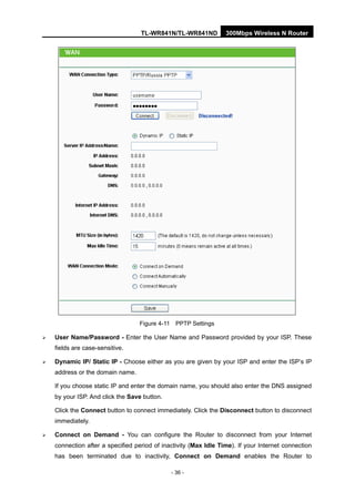 TL-WR841N/TL-WR841ND 300Mbps Wireless N Router
- 36 -
Figure 4-11 PPTP Settings
User Name/Password - Enter the User Name and Password provided by your ISP. These
fields are case-sensitive.
Dynamic IP/ Static IP - Choose either as you are given by your ISP and enter the ISP’s IP
address or the domain name.
If you choose static IP and enter the domain name, you should also enter the DNS assigned
by your ISP. And click the Save button.
Click the Connect button to connect immediately. Click the Disconnect button to disconnect
immediately.
Connect on Demand - You can configure the Router to disconnect from your Internet
connection after a specified period of inactivity (Max Idle Time). If your Internet connection
has been terminated due to inactivity, Connect on Demand enables the Router to
 