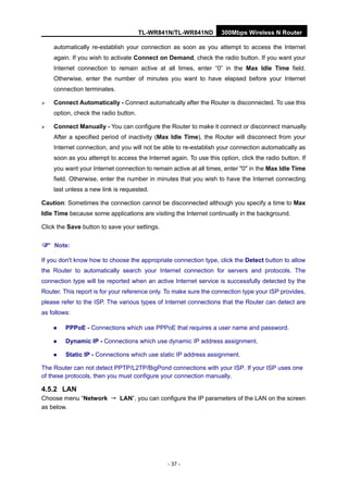 TL-WR841N/TL-WR841ND 300Mbps Wireless N Router
- 37 -
automatically re-establish your connection as soon as you attempt to access the Internet
again. If you wish to activate Connect on Demand, check the radio button. If you want your
Internet connection to remain active at all times, enter “0” in the Max Idle Time field.
Otherwise, enter the number of minutes you want to have elapsed before your Internet
connection terminates.
Connect Automatically - Connect automatically after the Router is disconnected. To use this
option, check the radio button.
Connect Manually - You can configure the Router to make it connect or disconnect manually.
After a specified period of inactivity (Max Idle Time), the Router will disconnect from your
Internet connection, and you will not be able to re-establish your connection automatically as
soon as you attempt to access the Internet again. To use this option, click the radio button. If
you want your Internet connection to remain active at all times, enter "0" in the Max Idle Time
field. Otherwise, enter the number in minutes that you wish to have the Internet connecting
last unless a new link is requested.
Caution: Sometimes the connection cannot be disconnected although you specify a time to Max
Idle Time because some applications are visiting the Internet continually in the background.
Click the Save button to save your settings.
Note:
If you don't know how to choose the appropriate connection type, click the Detect button to allow
the Router to automatically search your Internet connection for servers and protocols. The
connection type will be reported when an active Internet service is successfully detected by the
Router. This report is for your reference only. To make sure the connection type your ISP provides,
please refer to the ISP. The various types of Internet connections that the Router can detect are
as follows:
PPPoE - Connections which use PPPoE that requires a user name and password.
Dynamic IP - Connections which use dynamic IP address assignment.
Static IP - Connections which use static IP address assignment.
The Router can not detect PPTP/L2TP/BigPond connections with your ISP. If your ISP uses one
of these protocols, then you must configure your connection manually.
4.5.2 LAN
Choose menu “Network → LAN”, you can configure the IP parameters of the LAN on the screen
as below.
 