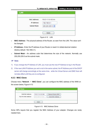 TL-WR841N/TL-WR841ND 300Mbps Wireless N Router
- 38 -
Figure 4-12 LAN
MAC Address - The physical address of the Router, as seen from the LAN. The value can't
be changed.
IP Address - Enter the IP address of your Router or reset it in dotted-decimal notation
(factory default: 192.168.0.1).
Subnet Mask - An address code that determines the size of the network. Normally use
255.255.255.0 as the subnet mask.
Note:
1) If you change the IP Address of LAN, you must use the new IP Address to log in the Router.
2) If the new LAN IP Address you set is not in the same subnet, the IP Address pool of the DHCP
server will change accordingly at the same time，while the Virtual Server and DMZ Host will
not take effect until they are re-configured.
4.5.3 MAC Clone
Choose menu “Network → MAC Clone”, you can configure the MAC address of the WAN on
the screen below, Figure 4-13:
Figure 4-13 MAC Address Clone
Some ISPs require that you register the MAC Address of your adapter. Changes are rarely
needed here.
 