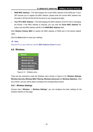 TL-WR841N/TL-WR841ND 300Mbps Wireless N Router
- 39 -
WAN MAC Address - This field displays the current MAC address of the WAN port. If your
ISP requires you to register the MAC address, please enter the correct MAC address into
this field in XX-XX-XX-XX-XX-XX format (X is any hexadecimal digit).
Your PC's MAC Address - This field displays the MAC address of the PC that is managing
the Router. If the MAC address is required, you can click the Clone MAC Address To
button and this MAC address will fill in the WAN MAC Address field.
Click Restore Factory MAC to restore the MAC address of WAN port to the factory default
value.
Click the Save button to save your settings.
Note:
Only the PC on your LAN can use the MAC Address Clone function.
4.6 Wireless
Figure 4-14 Wireless menu
There are five submenus under the Wireless menu (shown in Figure 4-14): Wireless Settings,
Wireless Security, Wireless MAC Filtering, Wireless Advanced and Wireless Statistics. Click
any of them, and you will be able to configure the corresponding function.
4.6.1 Wireless Settings
Choose menu “Wireless → Wireless Settings”, you can configure the basic settings for the
wireless network on this page.
 