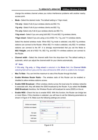 TL-WR841N/TL-WR841ND 300Mbps Wireless N Router
- 41 -
change the wireless channel unless you notice interference problems with another nearby
access point.
Mode - Select the desired mode. The default setting is 11bgn mixed.
11b only - Select if all of your wireless clients are 802.11b.
11g only - Select if all of your wireless clients are 802.11g.
11n only- Select only if all of your wireless clients are 802.11n.
11bg mixed - Select if you are using both 802.11b and 802.11g wireless clients.
11bgn mixed - Select if you are using a mix of 802.11b, 11g, and 11n wireless clients.
Select the desired wireless mode. When 802.11g mode is selected, only 802.11g wireless
stations can connect to the Router. When 802.11n mode is selected, only 802.11n wireless
stations can connect to the AP. It is strongly recommended that you set the Mode to
802.11b&g&n, and all of 802.11b, 802.11g, and 802.11n wireless stations can connect to
the Router.
Channel width - Select the channel width from the drop-down list. The default setting is
automatic, which can adjust the channel width for your clients automatically.
Note:
If 11b only, 11g only, or 11bg mixed is selected in the Mode field, the Channel Width
selecting field will turn grey and the value will become 20M, which is unable to be changed.
Max Tx Rate - You can limit the maximum tx rate of the Router through this field.
Enable Wireless Router Radio - The wireless radio of this Router can be enabled or
disabled to allow wireless stations access.
Enable SSID Broadcast - When wireless clients survey the local area for wireless networks
to associate with, they will detect the SSID broadcast by the Router. If you select the Enable
SSID Broadcast checkbox, the Wireless Router will broadcast its name (SSID) on the air.
Enable WDS - Check this box to enable WDS. With this function, the Router can bridge two
or more Wlans. If this checkbox is selected, you will have to set the following parameters as
shown in Figure 4-16. Make sure the following settings are correct.
Figure 4-16
 