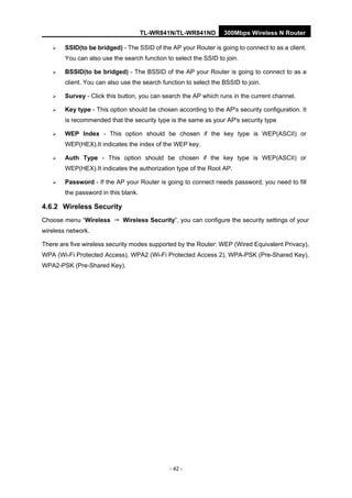TL-WR841N/TL-WR841ND 300Mbps Wireless N Router
- 42 -
SSID(to be bridged) - The SSID of the AP your Router is going to connect to as a client.
You can also use the search function to select the SSID to join.
BSSID(to be bridged) - The BSSID of the AP your Router is going to connect to as a
client. You can also use the search function to select the BSSID to join.
Survey - Click this button, you can search the AP which runs in the current channel.
Key type - This option should be chosen according to the AP's security configuration. It
is recommended that the security type is the same as your AP's security type
WEP Index - This option should be chosen if the key type is WEP(ASCII) or
WEP(HEX).It indicates the index of the WEP key.
Auth Type - This option should be chosen if the key type is WEP(ASCII) or
WEP(HEX).It indicates the authorization type of the Root AP.
Password - If the AP your Router is going to connect needs password, you need to fill
the password in this blank.
4.6.2 Wireless Security
Choose menu “Wireless → Wireless Security”, you can configure the security settings of your
wireless network.
There are five wireless security modes supported by the Router: WEP (Wired Equivalent Privacy),
WPA (Wi-Fi Protected Access), WPA2 (Wi-Fi Protected Access 2), WPA-PSK (Pre-Shared Key),
WPA2-PSK (Pre-Shared Key).
 