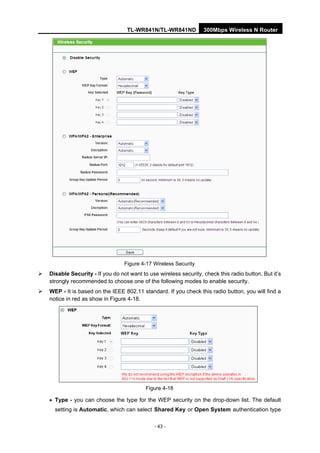 TL-WR841N/TL-WR841ND 300Mbps Wireless N Router
- 43 -
Figure 4-17 Wireless Security
Disable Security - If you do not want to use wireless security, check this radio button. But it’s
strongly recommended to choose one of the following modes to enable security.
WEP - It is based on the IEEE 802.11 standard. If you check this radio button, you will find a
notice in red as show in Figure 4-18.
Figure 4-18
• Type - you can choose the type for the WEP security on the drop-down list. The default
setting is Automatic, which can select Shared Key or Open System authentication type
 