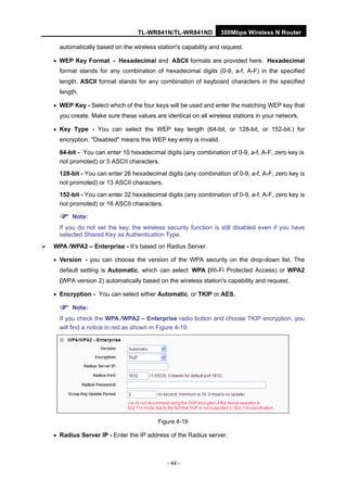 TL-WR841N/TL-WR841ND 300Mbps Wireless N Router
- 44 -
automatically based on the wireless station's capability and request.
• WEP Key Format - Hexadecimal and ASCII formats are provided here. Hexadecimal
format stands for any combination of hexadecimal digits (0-9, a-f, A-F) in the specified
length. ASCII format stands for any combination of keyboard characters in the specified
length.
• WEP Key - Select which of the four keys will be used and enter the matching WEP key that
you create. Make sure these values are identical on all wireless stations in your network.
• Key Type - You can select the WEP key length (64-bit, or 128-bit, or 152-bit.) for
encryption. "Disabled" means this WEP key entry is invalid.
64-bit - You can enter 10 hexadecimal digits (any combination of 0-9, a-f, A-F, zero key is
not promoted) or 5 ASCII characters.
128-bit - You can enter 26 hexadecimal digits (any combination of 0-9, a-f, A-F, zero key is
not promoted) or 13 ASCII characters.
152-bit - You can enter 32 hexadecimal digits (any combination of 0-9, a-f, A-F, zero key is
not promoted) or 16 ASCII characters.
Note:
If you do not set the key, the wireless security function is still disabled even if you have
selected Shared Key as Authentication Type.
WPA /WPA2 – Enterprise - It’s based on Radius Server.
• Version - you can choose the version of the WPA security on the drop-down list. The
default setting is Automatic, which can select WPA (Wi-Fi Protected Access) or WPA2
(WPA version 2) automatically based on the wireless station's capability and request.
• Encryption - You can select either Automatic, or TKIP or AES.
Note:
If you check the WPA /WPA2 – Enterprise radio button and choose TKIP encryption, you
will find a notice in red as shown in Figure 4-19.
Figure 4-19
• Radius Server IP - Enter the IP address of the Radius server.
 