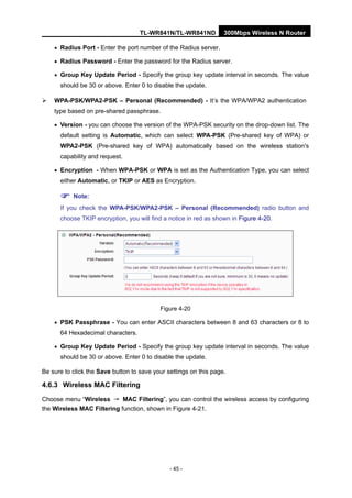 TL-WR841N/TL-WR841ND 300Mbps Wireless N Router
- 45 -
• Radius Port - Enter the port number of the Radius server.
• Radius Password - Enter the password for the Radius server.
• Group Key Update Period - Specify the group key update interval in seconds. The value
should be 30 or above. Enter 0 to disable the update.
WPA-PSK/WPA2-PSK – Personal (Recommended) - It’s the WPA/WPA2 authentication
type based on pre-shared passphrase.
• Version - you can choose the version of the WPA-PSK security on the drop-down list. The
default setting is Automatic, which can select WPA-PSK (Pre-shared key of WPA) or
WPA2-PSK (Pre-shared key of WPA) automatically based on the wireless station's
capability and request.
• Encryption - When WPA-PSK or WPA is set as the Authentication Type, you can select
either Automatic, or TKIP or AES as Encryption.
Note:
If you check the WPA-PSK/WPA2-PSK – Personal (Recommended) radio button and
choose TKIP encryption, you will find a notice in red as shown in Figure 4-20.
Figure 4-20
• PSK Passphrase - You can enter ASCII characters between 8 and 63 characters or 8 to
64 Hexadecimal characters.
• Group Key Update Period - Specify the group key update interval in seconds. The value
should be 30 or above. Enter 0 to disable the update.
Be sure to click the Save button to save your settings on this page.
4.6.3 Wireless MAC Filtering
Choose menu “Wireless → MAC Filtering”, you can control the wireless access by configuring
the Wireless MAC Filtering function, shown in Figure 4-21.
 