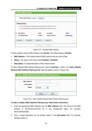 TL-WR841N/TL-WR841ND 300Mbps Wireless N Router
- 46 -
Figure 4-21 Wireless MAC Filtering
To filter wireless users by MAC Address, click Enable. The default setting is Disable.
MAC Address - The wireless station's MAC address that you want to filter.
Status - The status of this entry, either Enabled or Disabled.
Description - A simple description of the wireless station.
To Add a Wireless MAC Address filtering entry, click the Add New… button. The "Add or Modify
Wireless MAC Address Filtering entry" page will appear, shown in Figure 4-22:
Figure 4-22 Add or Modify Wireless MAC Address Filtering entry
To add or modify a MAC Address Filtering entry, follow these instructions:
1. Enter the appropriate MAC Address into the MAC Address field. The format of the MAC
Address is XX-XX-XX-XX-XX-XX (X is any hexadecimal digit). For example:
00-0A-EB-B0-00-0B.
2. Give a simple description for the wireless station in the Description field. For example:
Wireless station A.
 