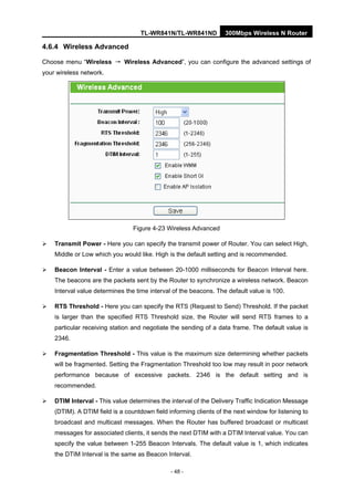 TL-WR841N/TL-WR841ND 300Mbps Wireless N Router
- 48 -
4.6.4 Wireless Advanced
Choose menu “Wireless → Wireless Advanced”, you can configure the advanced settings of
your wireless network.
Figure 4-23 Wireless Advanced
Transmit Power - Here you can specify the transmit power of Router. You can select High,
Middle or Low which you would like. High is the default setting and is recommended.
Beacon Interval - Enter a value between 20-1000 milliseconds for Beacon Interval here.
The beacons are the packets sent by the Router to synchronize a wireless network. Beacon
Interval value determines the time interval of the beacons. The default value is 100.
RTS Threshold - Here you can specify the RTS (Request to Send) Threshold. If the packet
is larger than the specified RTS Threshold size, the Router will send RTS frames to a
particular receiving station and negotiate the sending of a data frame. The default value is
2346.
Fragmentation Threshold - This value is the maximum size determining whether packets
will be fragmented. Setting the Fragmentation Threshold too low may result in poor network
performance because of excessive packets. 2346 is the default setting and is
recommended.
DTIM Interval - This value determines the interval of the Delivery Traffic Indication Message
(DTIM). A DTIM field is a countdown field informing clients of the next window for listening to
broadcast and multicast messages. When the Router has buffered broadcast or multicast
messages for associated clients, it sends the next DTIM with a DTIM Interval value. You can
specify the value between 1-255 Beacon Intervals. The default value is 1, which indicates
the DTIM Interval is the same as Beacon Interval.
 