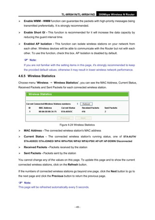 TL-WR841N/TL-WR841ND 300Mbps Wireless N Router
- 49 -
Enable WMM - WMM function can guarantee the packets with high-priority messages being
transmitted preferentially. It is strongly recommended.
Enable Short GI - This function is recommended for it will increase the data capacity by
reducing the guard interval time.
Enabled AP Isolation - This function can isolate wireless stations on your network from
each other. Wireless devices will be able to communicate with the Router but not with each
other. To use this function, check this box. AP Isolation is disabled by default.
Note:
If you are not familiar with the setting items in this page, it's strongly recommended to keep
the provided default values; otherwise it may result in lower wireless network performance.
4.6.5 Wireless Statistics
Choose menu “Wireless → Wireless Statistics”, you can see the MAC Address, Current Status,
Received Packets and Sent Packets for each connected wireless station.
Figure 4-24 Wireless Statistics
MAC Address - The connected wireless station's MAC address
Current Status - The connected wireless station's running status, one of STA-AUTH/
STA-ASSOC/ STA-JOINED/ WPA/ WPA-PSK/ WPA2/ WPA2-PSK/ AP-UP/ AP-DOWN/ Disconnected
Received Packets - Packets received by the station
Sent Packets - Packets sent by the station
You cannot change any of the values on this page. To update this page and to show the current
connected wireless stations, click on the Refresh button.
If the numbers of connected wireless stations go beyond one page, click the Next button to go to
the next page and click the Previous button to return the previous page.
Note:
This page will be refreshed automatically every 5 seconds.
 
