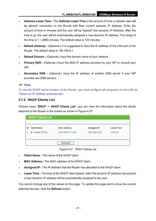 TL-WR841N/TL-WR841ND 300Mbps Wireless N Router
- 51 -
Address Lease Time - The Address Lease Time is the amount of time a network user will
be allowed connection to the Router with their current dynamic IP Address. Enter the
amount of time in minutes and the user will be "leased" this dynamic IP Address. After the
time is up, the user will be automatically assigned a new dynamic IP address. The range of
the time is 1 ~ 2880 minutes. The default value is 120 minutes.
Default Gateway - (Optional.) It is suggested to input the IP address of the LAN port of the
Router. The default value is 192.168.0.1.
Default Domain - (Optional.) Input the domain name of your network.
Primary DNS - (Optional.) Input the DNS IP address provided by your ISP or consult your
ISP.
Secondary DNS - (Optional.) Input the IP address of another DNS server if your ISP
provides two DNS servers.
Note:
To use the DHCP server function of the Router, you must configure all computers on the LAN as
"Obtain an IP Address automatically".
4.7.2 DHCP Clients List
Choose menu “DHCP → DHCP Clients List”, you can view the information about the clients
attached to the Router in the screen as shown in Figure 4-27.
Figure 4-27 DHCP Clients List
Client Name - The name of the DHCP client
MAC Address - The MAC address of the DHCP client
Assigned IP - The IP address that the Router has allocated to the DHCP client
Lease Time - The time of the DHCP client leased. After the dynamic IP address has expired,
a new dynamic IP address will be automatically assigned to the user.
You cannot change any of the values on this page. To update this page and to show the current
attached devices, click the Refresh button.
 