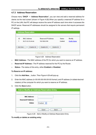 TL-WR841N/TL-WR841ND 300Mbps Wireless N Router
- 52 -
4.7.3 Address Reservation
Choose menu “DHCP → Address Reservation”, you can view and add a reserved address for
clients via the next screen (shown in Figure 4-28).When you specify a reserved IP address for a
PC on the LAN, that PC will always receive the same IP address each time when it accesses the
DHCP server. Reserved IP addresses should be assigned to the servers that require permanent
IP settings.
Figure 4-28 Address Reservation
MAC Address - The MAC address of the PC for which you want to reserve an IP address.
Reserved IP Address - The IP address reserved for the PC by the Router.
Status - The status of this entry, either Enabled or Disabled.
To Reserve an IP address:
1. Click the Add New… button. Then Figure 4-29 will pop-up.
2. Enter the MAC address (in XX-XX-XX-XX-XX-XX format.) and IP address (in dotted-decimal
notation) of the computer for which you want to reserve an IP address.
3. Click the Save button.
Figure 4-29 Add or Modify an Address Reservation Entry
To modify or delete an existing entry:
 