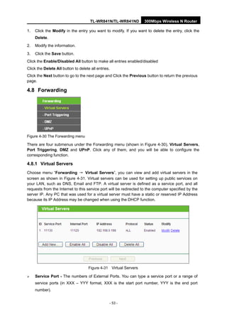 TL-WR841N/TL-WR841ND 300Mbps Wireless N Router
- 53 -
1. Click the Modify in the entry you want to modify. If you want to delete the entry, click the
Delete.
2. Modify the information.
3. Click the Save button.
Click the Enable/Disabled All button to make all entries enabled/disabled
Click the Delete All button to delete all entries.
Click the Next button to go to the next page and Click the Previous button to return the previous
page.
4.8 Forwarding
Figure 4-30 The Forwarding menu
There are four submenus under the Forwarding menu (shown in Figure 4-30), Virtual Servers,
Port Triggering, DMZ and UPnP. Click any of them, and you will be able to configure the
corresponding function.
4.8.1 Virtual Servers
Choose menu “Forwarding → Virtual Servers”, you can view and add virtual servers in the
screen as shown in Figure 4-31. Virtual servers can be used for setting up public services on
your LAN, such as DNS, Email and FTP. A virtual server is defined as a service port, and all
requests from the Internet to this service port will be redirected to the computer specified by the
server IP. Any PC that was used for a virtual server must have a static or reserved IP Address
because its IP Address may be changed when using the DHCP function.
Figure 4-31 Virtual Servers
Service Port - The numbers of External Ports. You can type a service port or a range of
service ports (in XXX – YYY format, XXX is the start port number, YYY is the end port
number).
 