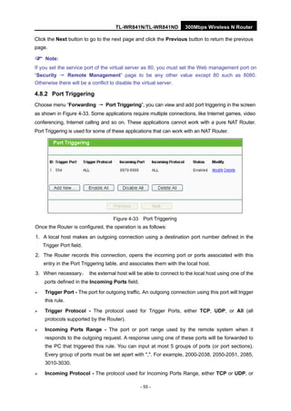 TL-WR841N/TL-WR841ND 300Mbps Wireless N Router
- 55 -
Click the Next button to go to the next page and click the Previous button to return the previous
page.
Note:
If you set the service port of the virtual server as 80, you must set the Web management port on
“Security → Remote Management” page to be any other value except 80 such as 8080.
Otherwise there will be a conflict to disable the virtual server.
4.8.2 Port Triggering
Choose menu “Forwarding → Port Triggering”, you can view and add port triggering in the screen
as shown in Figure 4-33. Some applications require multiple connections, like Internet games, video
conferencing, Internet calling and so on. These applications cannot work with a pure NAT Router.
Port Triggering is used for some of these applications that can work with an NAT Router.
Figure 4-33 Port Triggering
Once the Router is configured, the operation is as follows:
1. A local host makes an outgoing connection using a destination port number defined in the
Trigger Port field.
2. The Router records this connection, opens the incoming port or ports associated with this
entry in the Port Triggering table, and associates them with the local host.
3. When necessary， the external host will be able to connect to the local host using one of the
ports defined in the Incoming Ports field.
Trigger Port - The port for outgoing traffic. An outgoing connection using this port will trigger
this rule.
Trigger Protocol - The protocol used for Trigger Ports, either TCP, UDP, or All (all
protocols supported by the Router).
Incoming Ports Range - The port or port range used by the remote system when it
responds to the outgoing request. A response using one of these ports will be forwarded to
the PC that triggered this rule. You can input at most 5 groups of ports (or port sections).
Every group of ports must be set apart with ",". For example, 2000-2038, 2050-2051, 2085,
3010-3030.
Incoming Protocol - The protocol used for Incoming Ports Range, either TCP or UDP, or
 