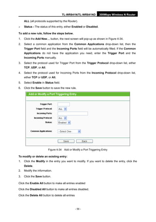 TL-WR841N/TL-WR841ND 300Mbps Wireless N Router
- 56 -
ALL (all protocols supported by the Router).
Status - The status of this entry, either Enabled or Disabled.
To add a new rule, follow the steps below.
1. Click the Add New… button, the next screen will pop-up as shown in Figure 4-34.
2. Select a common application from the Common Applications drop-down list, then the
Trigger Port field and the Incoming Ports field will be automatically filled. If the Common
Applications do not have the application you need, enter the Trigger Port and the
Incoming Ports manually.
3. Select the protocol used for Trigger Port from the Trigger Protocol drop-down list, either
TCP, UDP, or All.
4. Select the protocol used for Incoming Ports from the Incoming Protocol drop-down list,
either TCP or UDP, or All.
5. Select Enable in Status field.
6. Click the Save button to save the new rule.
Figure 4-34 Add or Modify a Port Triggering Entry
To modify or delete an existing entry:
1. Click the Modify in the entry you want to modify. If you want to delete the entry, click the
Delete.
2. Modify the information.
3. Click the Save button.
Click the Enable All button to make all entries enabled
Click the Disabled All button to make all entries disabled.
Click the Delete All button to delete all entries
 