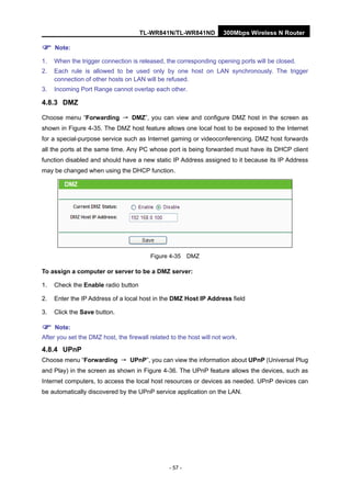 TL-WR841N/TL-WR841ND 300Mbps Wireless N Router
- 57 -
Note:
1. When the trigger connection is released, the corresponding opening ports will be closed.
2. Each rule is allowed to be used only by one host on LAN synchronously. The trigger
connection of other hosts on LAN will be refused.
3. Incoming Port Range cannot overlap each other.
4.8.3 DMZ
Choose menu “Forwarding → DMZ”, you can view and configure DMZ host in the screen as
shown in Figure 4-35. The DMZ host feature allows one local host to be exposed to the Internet
for a special-purpose service such as Internet gaming or videoconferencing. DMZ host forwards
all the ports at the same time. Any PC whose port is being forwarded must have its DHCP client
function disabled and should have a new static IP Address assigned to it because its IP Address
may be changed when using the DHCP function.
Figure 4-35 DMZ
To assign a computer or server to be a DMZ server:
1. Check the Enable radio button
2. Enter the IP Address of a local host in the DMZ Host IP Address field
3. Click the Save button.
Note:
After you set the DMZ host, the firewall related to the host will not work.
4.8.4 UPnP
Choose menu “Forwarding → UPnP”, you can view the information about UPnP (Universal Plug
and Play) in the screen as shown in Figure 4-36. The UPnP feature allows the devices, such as
Internet computers, to access the local host resources or devices as needed. UPnP devices can
be automatically discovered by the UPnP service application on the LAN.
 