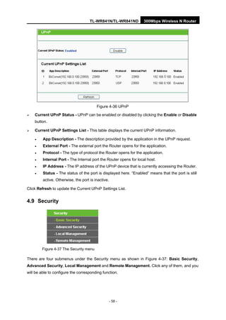 TL-WR841N/TL-WR841ND 300Mbps Wireless N Router
- 58 -
Figure 4-36 UPnP
Current UPnP Status - UPnP can be enabled or disabled by clicking the Enable or Disable
button.
Current UPnP Settings List - This table displays the current UPnP information.
• App Description - The description provided by the application in the UPnP request.
• External Port - The external port the Router opens for the application.
• Protocol - The type of protocol the Router opens for the application.
• Internal Port - The Internal port the Router opens for local host.
• IP Address - The IP address of the UPnP device that is currently accessing the Router.
• Status - The status of the port is displayed here. “Enabled” means that the port is still
active. Otherwise, the port is inactive.
Click Refresh to update the Current UPnP Settings List.
4.9 Security
Figure 4-37 The Security menu
There are four submenus under the Security menu as shown in Figure 4-37: Basic Security,
Advanced Security, Local Management and Remote Management. Click any of them, and you
will be able to configure the corresponding function.
 